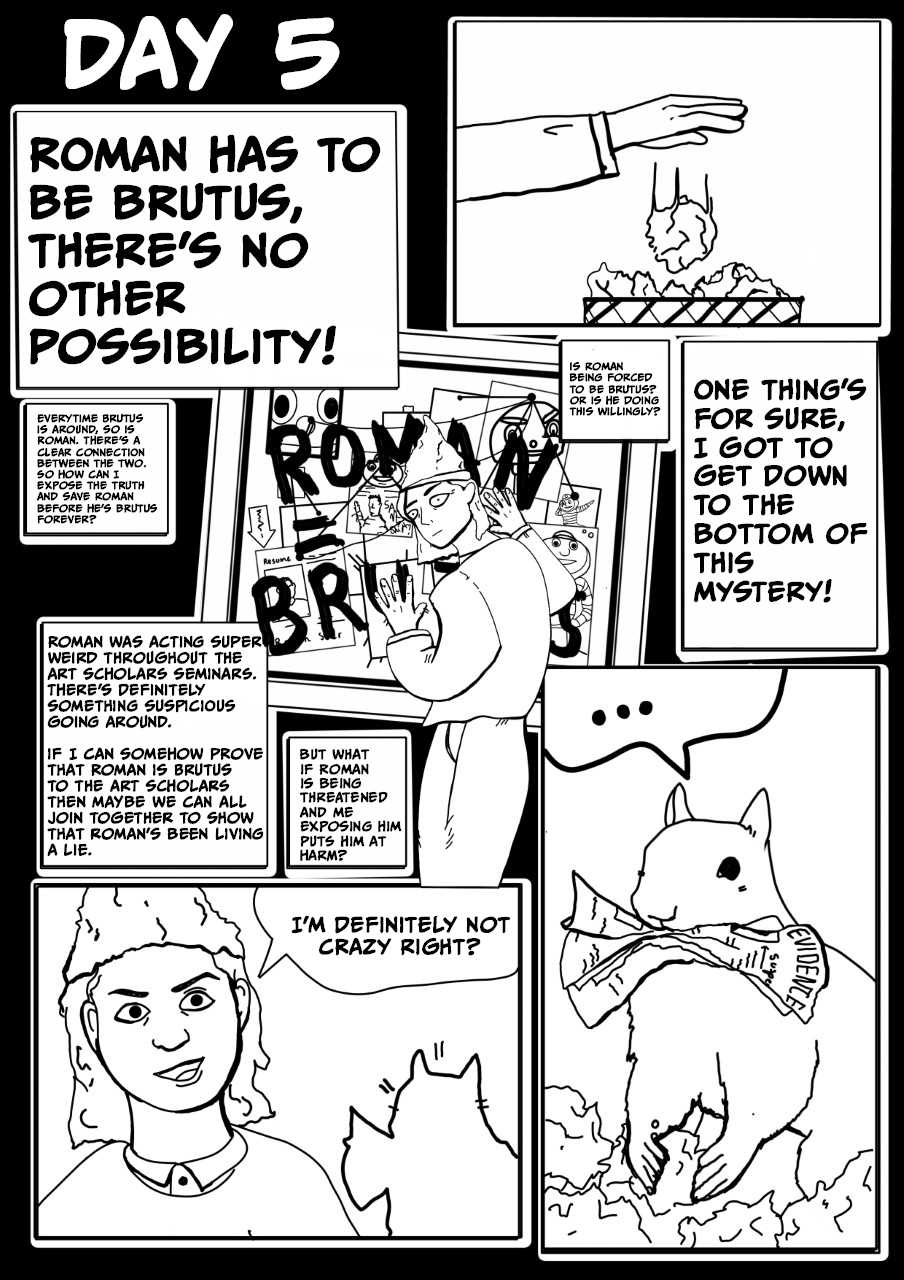 Panel 5: Day 5   Gordon thinking/narrating: Roman has to be Brutus, there’s no other possibility!   A hand throwing away a ball of paper in a trash can.   Gordon is depicted wearing a tin-foil hat with an investigation board showing that ROMAN = BRUTUS.   More narrative/thought boxes: Is Roman being forced to be Brutus? Or is he doing this willingly? Every time Brutus is around, so is Roman. There’s a clear connection between the two. So how can I expose the truth and save Roman before he’s Brutus forever? 