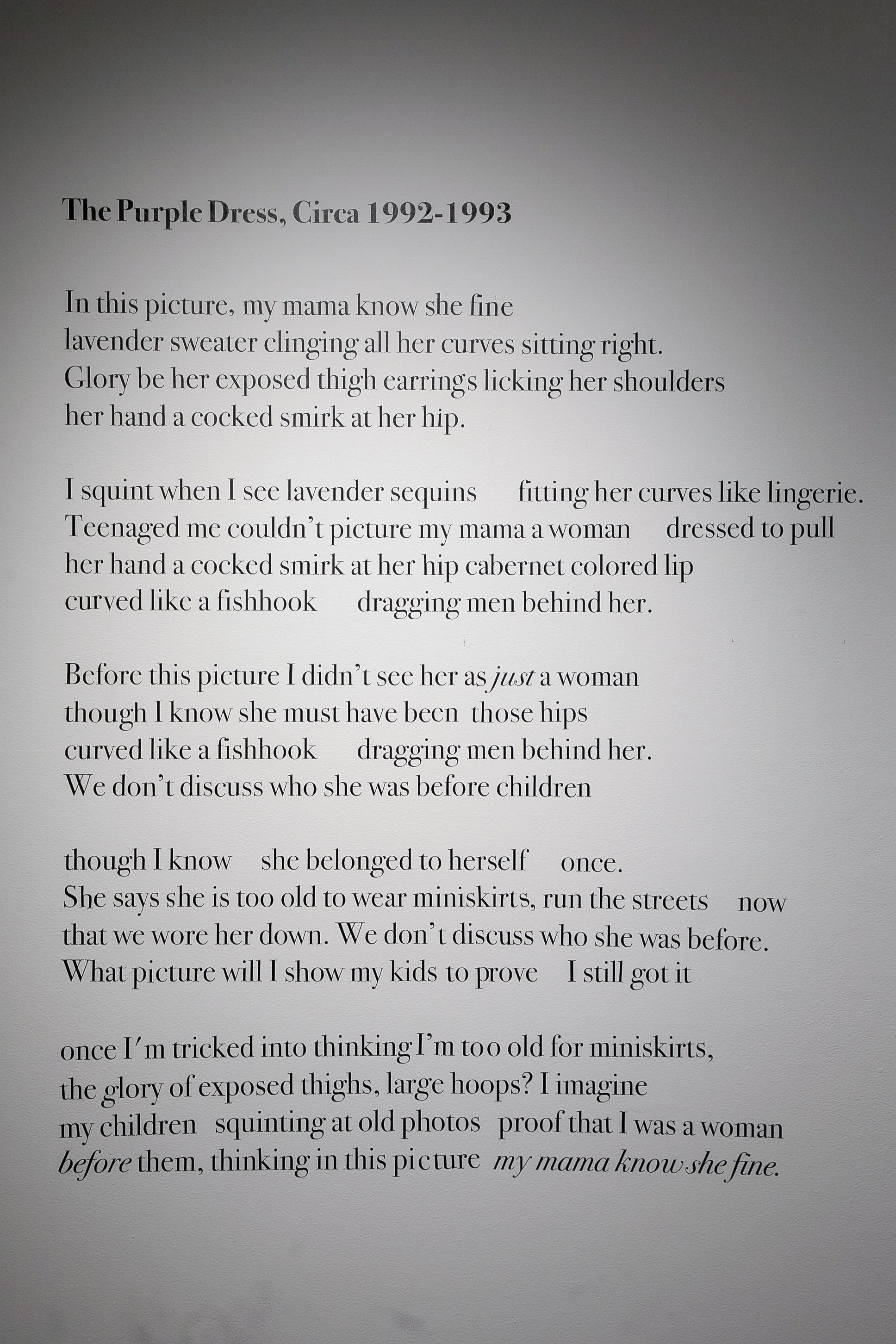 A poem called “The Purple Dress, Circa 1992-1993” that reads, “In this picture, my mama know she fine-lavender sweater clinging all her curves sitting right. Glory be her exposed thigh earrings licking her shoulders her hand a cocked smirk at there hip. I squint when I see lavender sequins fitting her curves like lingerie. Teenaged me couldn’t picture my mama a woman dressed to pull her hand a cocked smirk at her hip cabernet colored lip-curved like a fishhook dragging men behind her. Before this picture I 