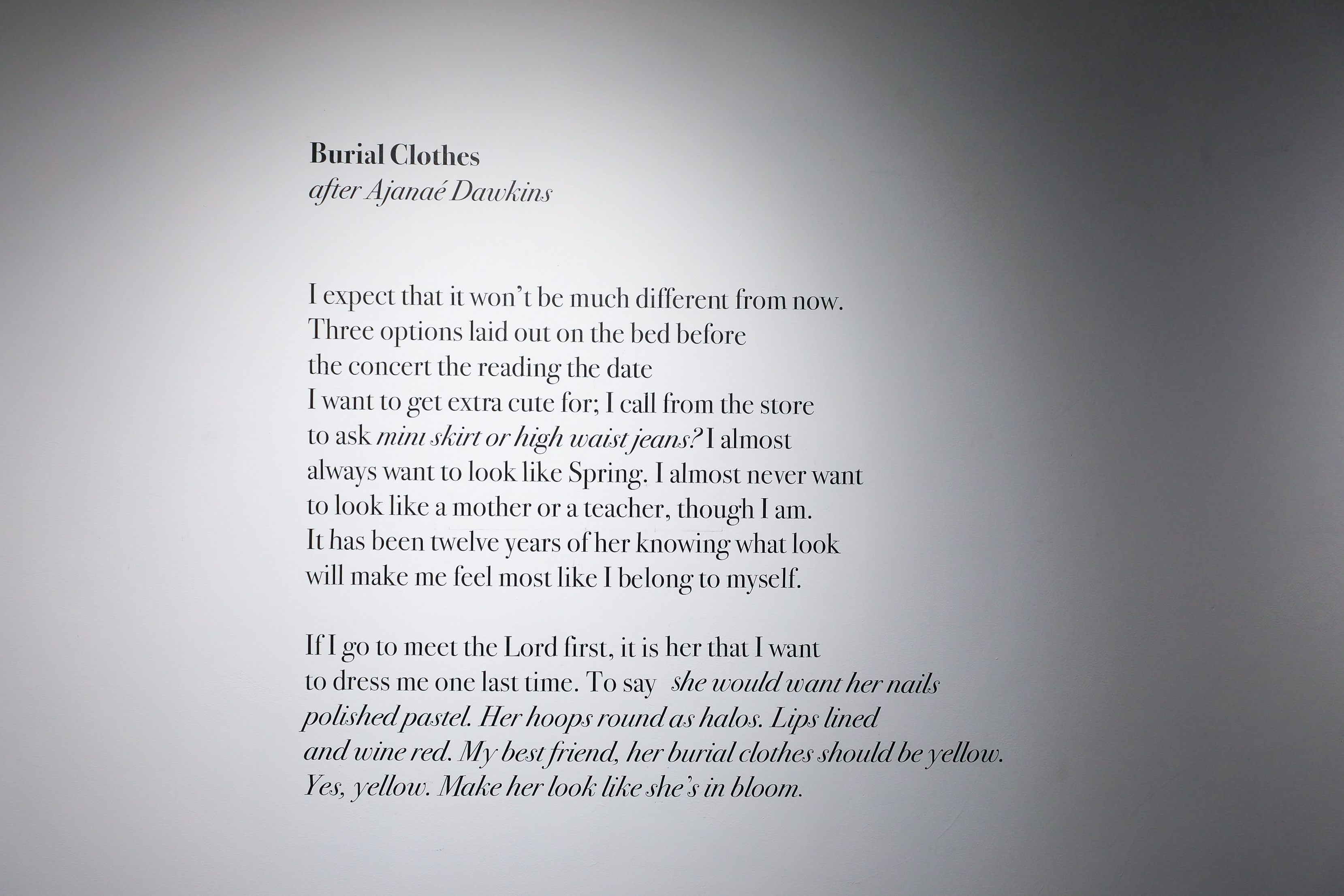 A poem called “Burial Clothes-after Ajanaé Dawkins” that reads, “I expect that it won’t be much different from now. Three options laid out on the bed before the concert the reading the date I want to get extra cute for; I call from the store to ask mini skirt or high waist jeans? I almost always want to look like Spring. I almost never want to look like a mother or a teacher, though I am. It has been twelve years of her knowing what look will make me feel most like I belong to myself. If I go to meet the Lo