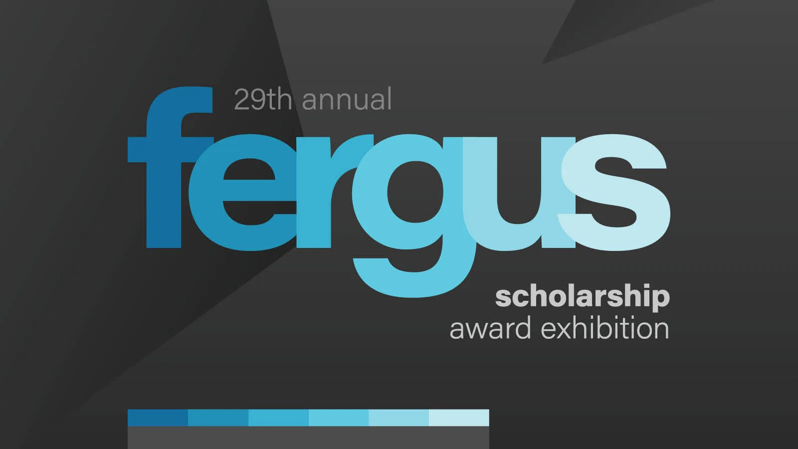 29th Annual Fergus Scholarship Award Exhibition Logo. "Fergus" is an lowercase and each letter is in varying shades of blue. Other pieces of the title surround the word Fergus in white.