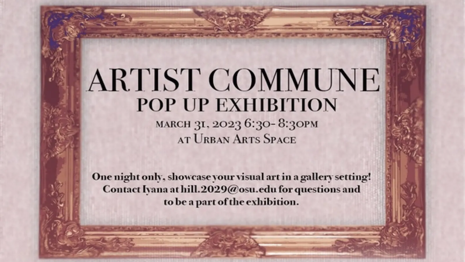 An empty frame with the text ARTIST COMMUNE POP UP EXHIBITION MARCH 31, 2023 6:30-8:30PM AT URBAN ARTS SPACE One night only, showcase your visual art in a gallery setting! Contact Iyana at hill.2029@osu.edu for questions and to be a part of the exhibition.
