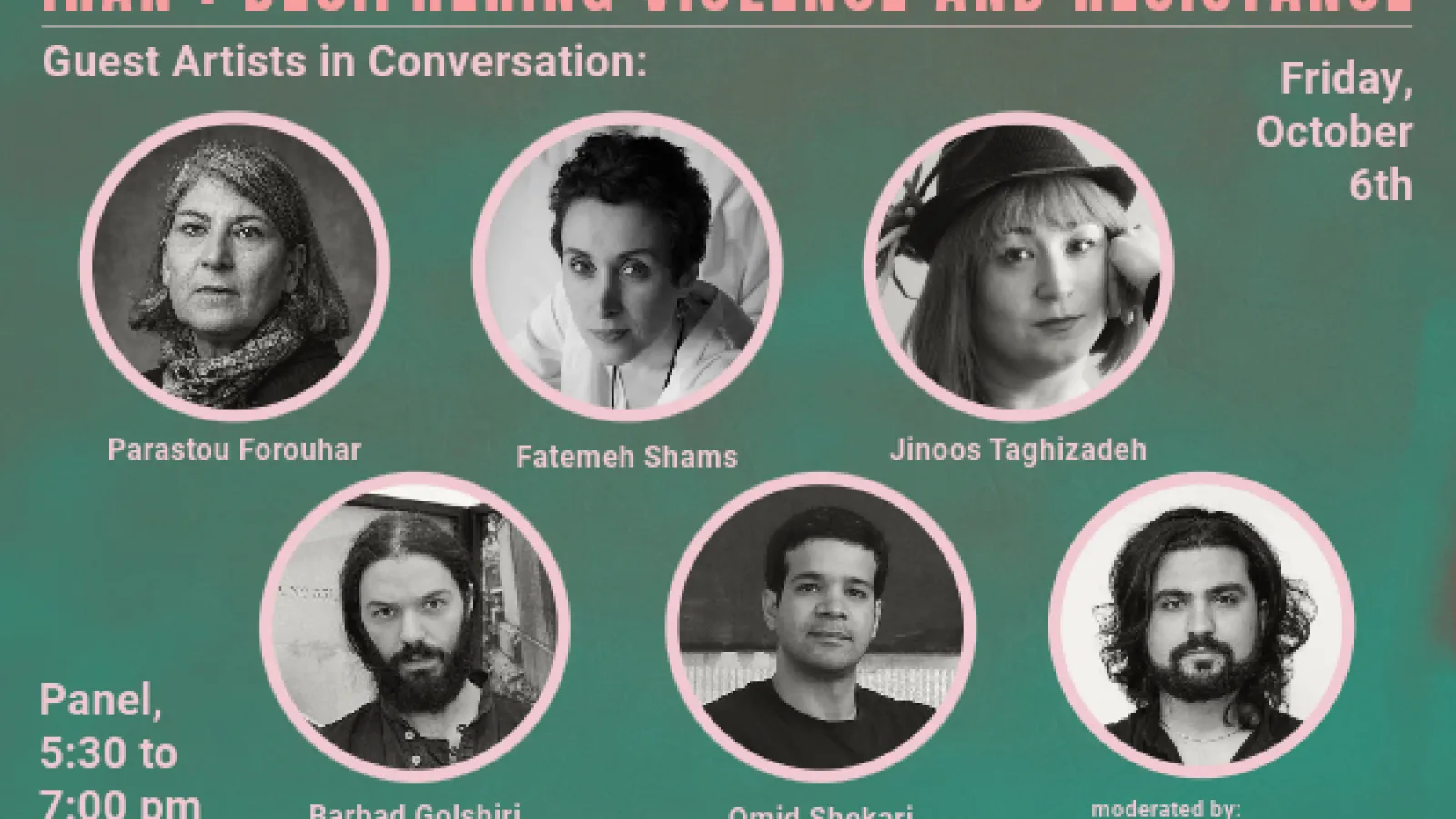 Iran: Dceiphering Violence and Resistance Guest Artists in Conversation, Friday, October 6th, Panel 5:30-7:00 pm - artists: Parastou Forouhar, Barbad Golshiri, Fatemeh Shams, Omid Shekari, Jinoos Taghizadeh, moderated by Illya Mousavijad.