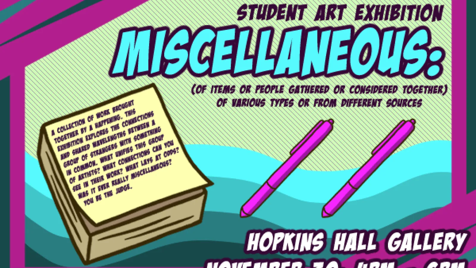 STUDENT ART EXHIBITION 1 COLLECTION OF MORS BLONGET TOGETIAR BY A RATTRING, TRIS DORISMON EXPLORES THE CORRICTIONS ANP SHARED RAFFLENGTHS SETIZEN A GROUP OF STRANGERS WITY SOMETIONG A CORMOE WUIT DNFES THS GRCwP OF ARTISTS? MOAT COMMECTIONS CAN YOU SEE IN THEIR WORK? WHAT LAYS AT ODDS? WAS IT FIER REALLY MISCELLAGONS? YOU BE THE LISGE. (OF ITEMS OR PEOPLE GATHERED OR CONSIDERED TOGETHER) OF VARIOUS TYPES OR FROM DIFFERENT SOURCES HOPKINS HALL GALLERY NOVEMBER 30; 4PM - 6PM