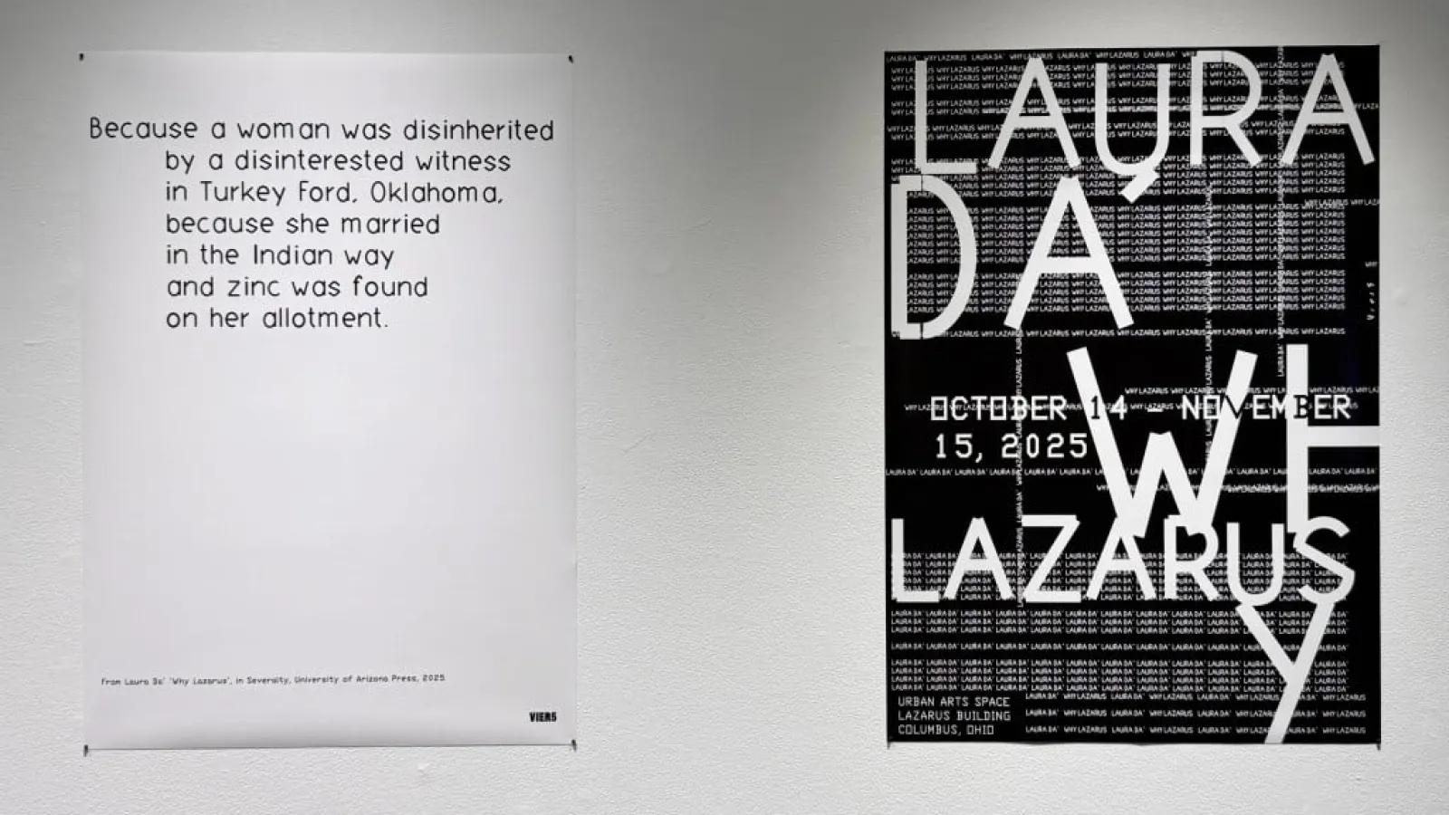 Two posters are displayed side by side on a white wall. The left poster features black text on a white background reading: “Because a woman was disinherited by a disinterested witness in Turkey Ford, Oklahoma, because she married in the Indian way and zinc was found on her allotment.” A small credit line at the bottom cites “From Laura Da’ ‘Why Lazarus,’ in Seventy, University of Arizona Press, 2023.” The right poster is black with layered white text announcing the exhibition Laura Da’ — Why Lazarus, on vie