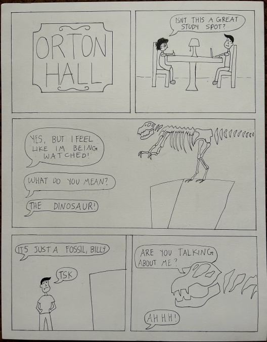 comic strip set at ORTON HALL of a person interacting with the dinosaur sculpture:  YES, BUT I FEEL UKE IM BEING WATCHED! WHAT DO YOU MEAN? THE DINOSAUR! IS JUSTA FOSSIL, BILLY STSK ISNT THIS A GREAT STUDY SPOT? ARE YOU TALKING ABOUT ME? AHHH!