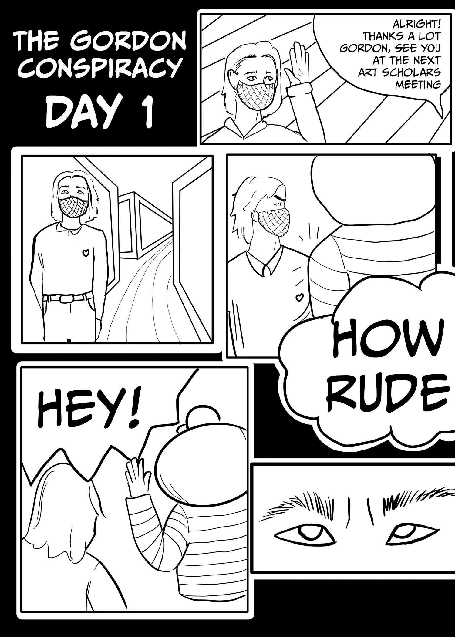 The Gordon Conspiracy Panel 1: Day 1  Someone says off-page, "Alright! Thanks a lot, Gordon. See you at the next Art Scholars meeting."  Gordon walks down the hall, and Brutus bumps into him.  Gordon: "Hey! How rude."