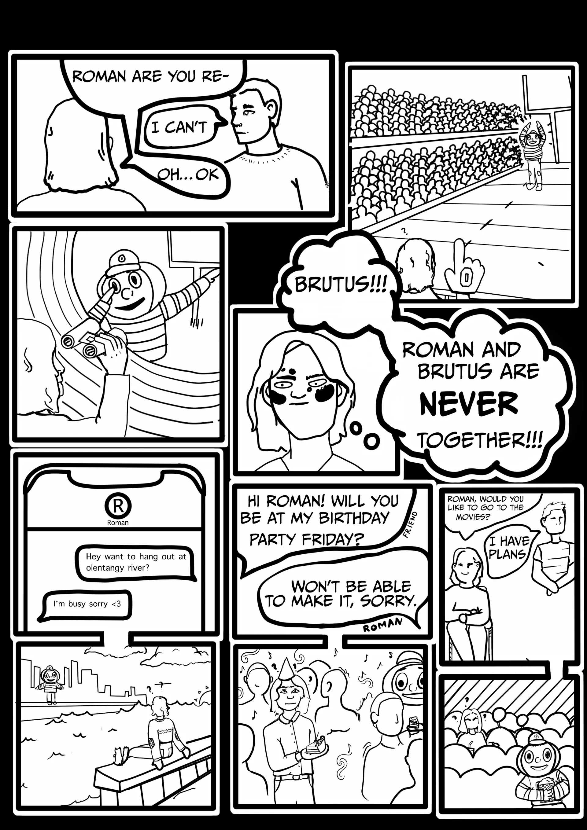 Panel 3:  Gordon: “Roman, are you re—”   Roman: “I can’t.”   Gordon: “Oh…OK.”   Images of Brutus doing the O-H-I-O in front of a crowd. Gordon thinks, “Brutus!!! Roman and Brutus are NEVER together!!!”   Gordon texts Roman: “Hey want to hang out at olentangy river?”  Roman texts back: “I’m busy sorry (heart).”  Gordon sees Brutus on the riverfront.   Gordon’s friend asks: “Hi Roman! Will you be at my birthday party Friday?”  Roman: “Won’t be able to make it sorry.”  Brutus is at the birthday party.