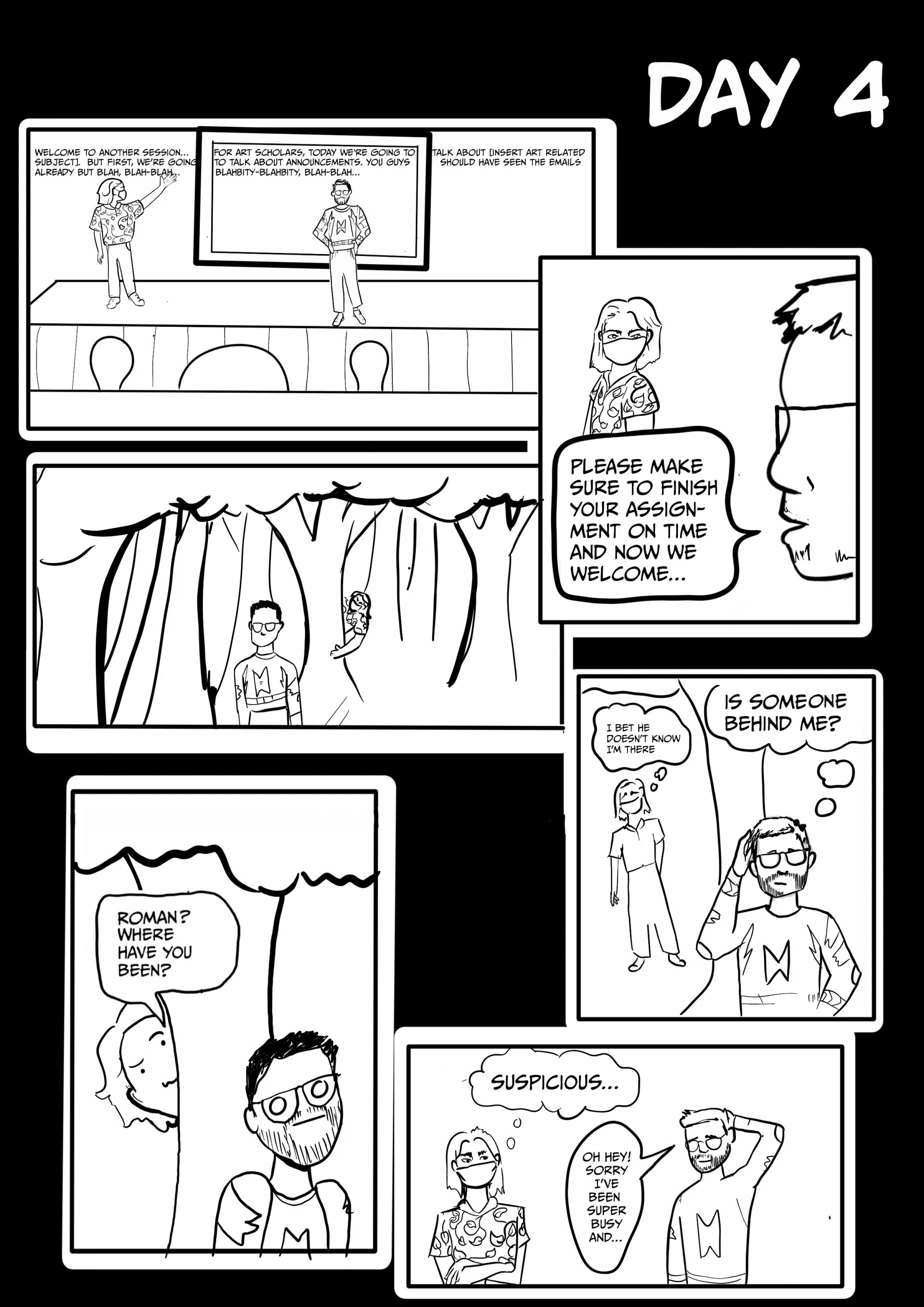 Panel 4: Day 4 Roman addressing people from a stage: “Welcome to another session…subject. But first we’re going already but blah, blah-blah. For Art Scholars, today we’re going to talk about announcements. You guys blahbity-blahbity, blah-blah… Talk about [insert art-related] should have seen the emails. Please make sure to finish your assignment on time and now we welcome…”  Gordon follows Roman through a forest, thinking, “I bet he doesn’t know I’m there,” while Roman is thinking, “Is someone behind me?”